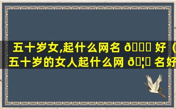 五十岁女,起什么网名 🐘 好（五十岁的女人起什么网 🦊 名好听大气）